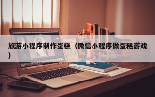 无锡旅游小程序制作蛋糕（微信小程序做蛋糕游戏）